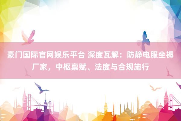 豪门国际官网娱乐平台 深度瓦解：防静电服坐褥厂家，中枢禀赋、法度与合规施行