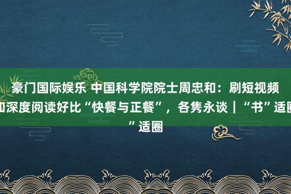 豪门国际娱乐 中国科学院院士周忠和：刷短视频和深度阅读好比“快餐与正餐”，各隽永谈｜“书”适圈