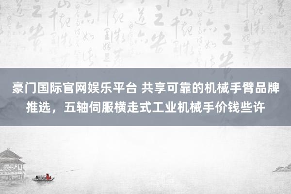 豪门国际官网娱乐平台 共享可靠的机械手臂品牌推选，五轴伺服横走式工业机械手价钱些许