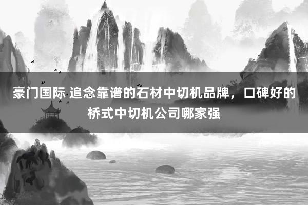 豪门国际 追念靠谱的石材中切机品牌，口碑好的桥式中切机公司哪家强