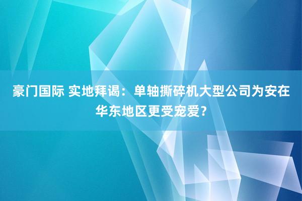 豪门国际 实地拜谒：单轴撕碎机大型公司为安在华东地区更受宠爱？