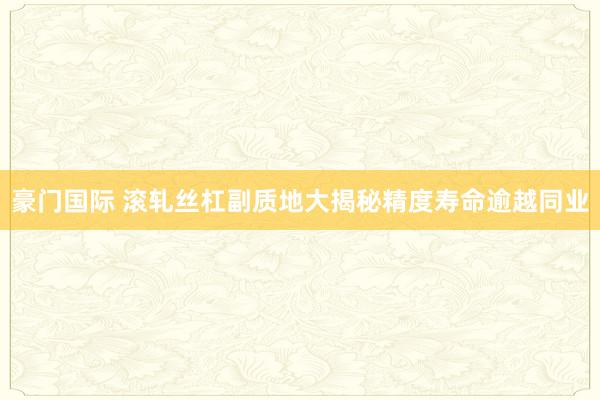 豪门国际 滚轧丝杠副质地大揭秘精度寿命逾越同业