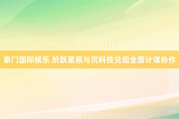 豪门国际娱乐 阶跃星辰与沉科技兑现全面计谋协作