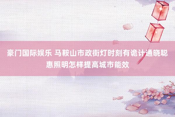 豪门国际娱乐 马鞍山市政街灯时刻有诡计通晓聪惠照明怎样提高城市能效