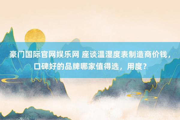 豪门国际官网娱乐网 座谈温湿度表制造商价钱，口碑好的品牌哪家值得选，用度？