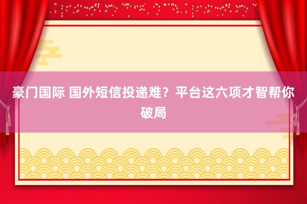 豪门国际 国外短信投递难？平台这六项才智帮你破局