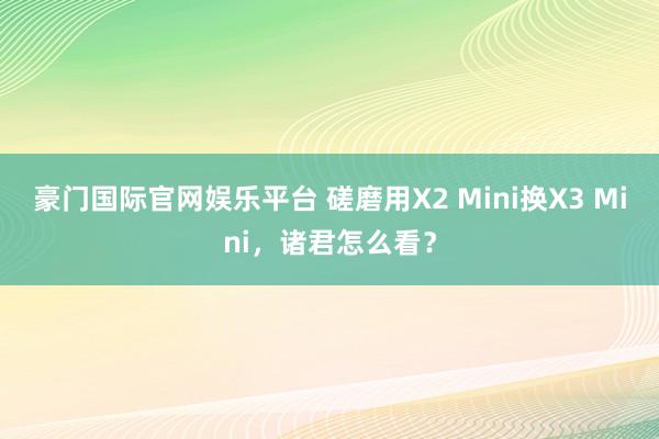 豪门国际官网娱乐平台 磋磨用X2 Mini换X3 Mini，诸君怎么看？