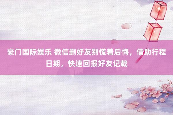 豪门国际娱乐 微信删好友别慌着后悔，借助行程日期，快速回报好友记载