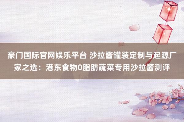 豪门国际官网娱乐平台 沙拉酱罐装定制与起源厂家之选：港东食物0脂肪蔬菜专用沙拉酱测评