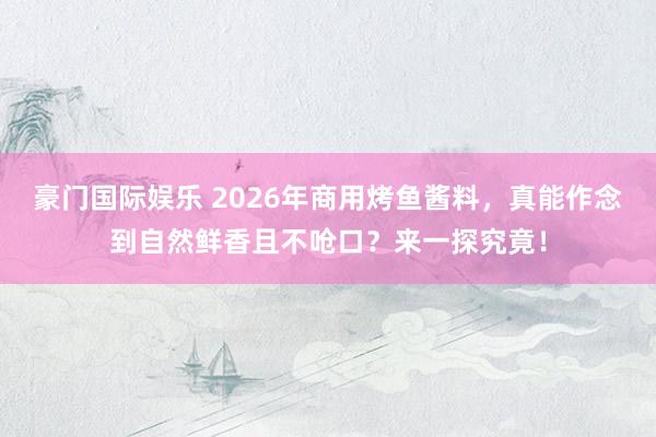 豪门国际娱乐 2026年商用烤鱼酱料，真能作念到自然鲜香且不呛口？来一探究竟！