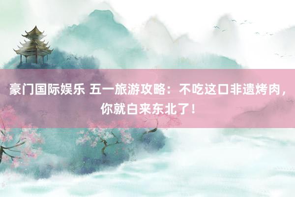 豪门国际娱乐 五一旅游攻略：不吃这口非遗烤肉，你就白来东北了！
