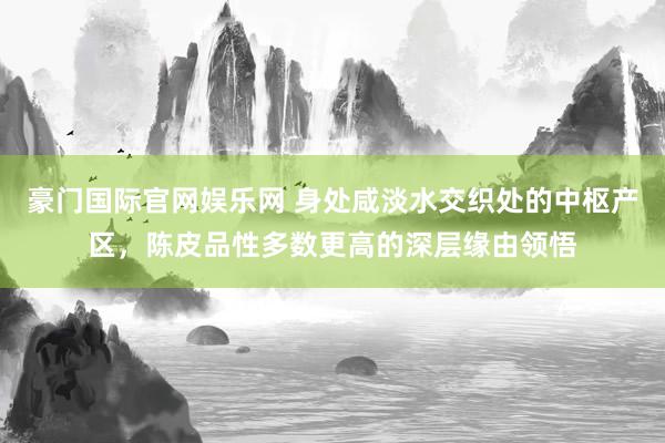 豪门国际官网娱乐网 身处咸淡水交织处的中枢产区，陈皮品性多数更高的深层缘由领悟