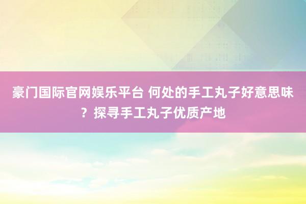 豪门国际官网娱乐平台 何处的手工丸子好意思味？探寻手工丸子优质产地