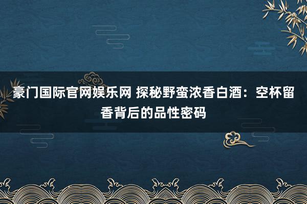 豪门国际官网娱乐网 探秘野蛮浓香白酒：空杯留香背后的品性密码