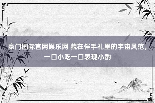 豪门国际官网娱乐网 藏在伴手礼里的宇宙风范，一口小吃一口表现小酌