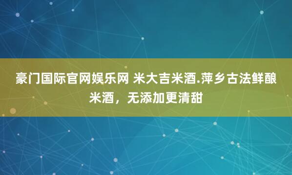 豪门国际官网娱乐网 米大吉米酒.萍乡古法鲜酿米酒，无添加更清甜