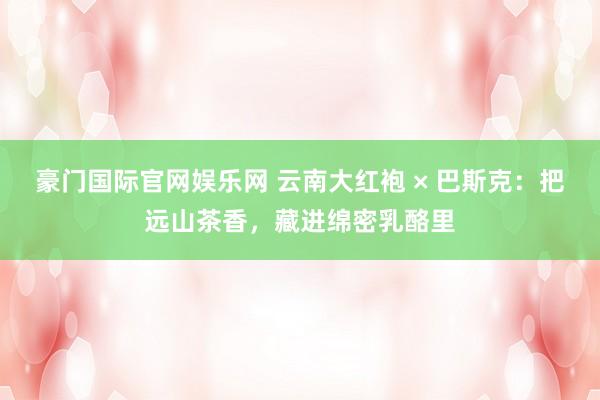 豪门国际官网娱乐网 云南大红袍 × 巴斯克：把远山茶香，藏进绵密乳酪里