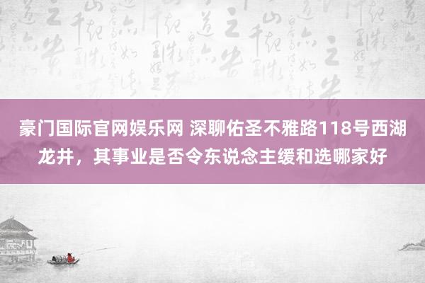豪门国际官网娱乐网 深聊佑圣不雅路118号西湖龙井，其事业是否令东说念主缓和选哪家好