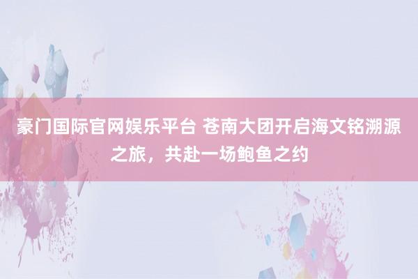 豪门国际官网娱乐平台 苍南大团开启海文铭溯源之旅，共赴一场鲍鱼之约