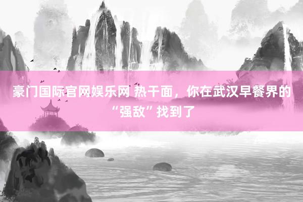 豪门国际官网娱乐网 热干面，你在武汉早餐界的“强敌”找到了