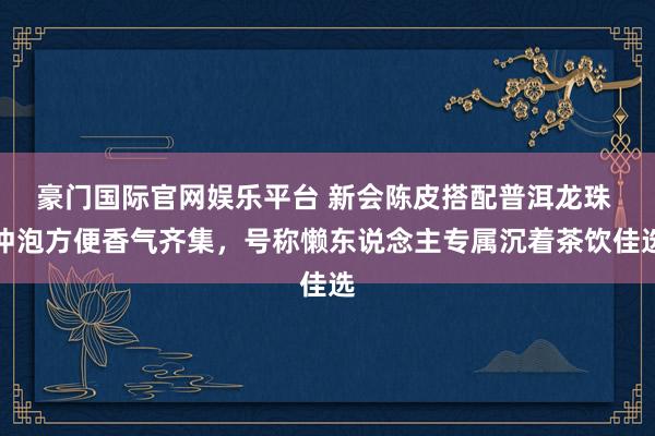 豪门国际官网娱乐平台 新会陈皮搭配普洱龙珠 冲泡方便香气齐集，号称懒东说念主专属沉着茶饮佳选