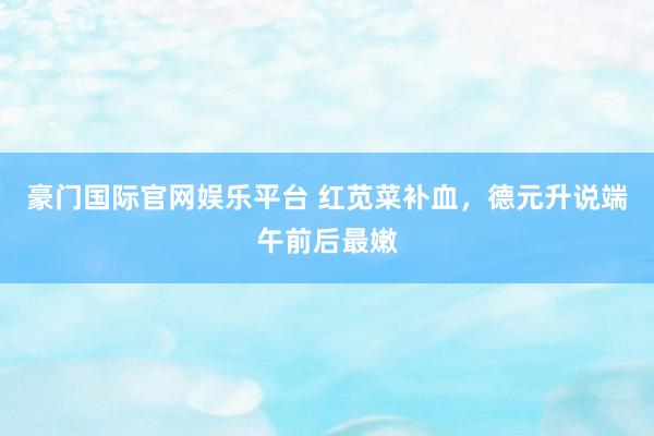 豪门国际官网娱乐平台 红苋菜补血，德元升说端午前后最嫩