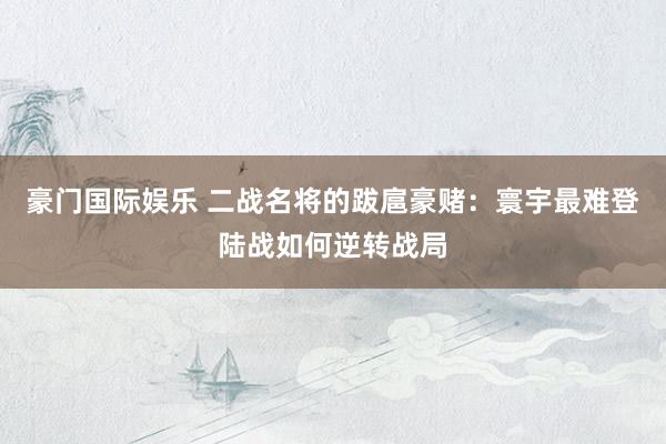 豪门国际娱乐 二战名将的跋扈豪赌：寰宇最难登陆战如何逆转战局