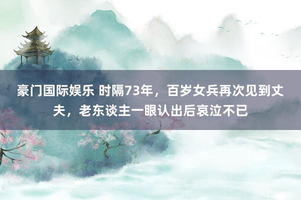 豪门国际娱乐 时隔73年，百岁女兵再次见到丈夫，老东谈主一眼认出后哀泣不已