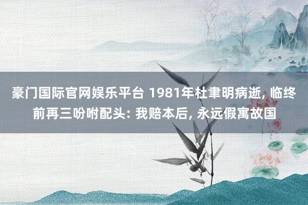 豪门国际官网娱乐平台 1981年杜聿明病逝， 临终前再三吩咐配头: 我赔本后， 永远假寓故国
