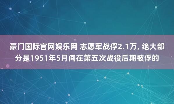 豪门国际官网娱乐网 志愿军战俘2.1万， 绝大部分是1951年5月间在第五次战役后期被俘的