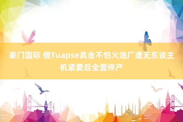 豪门国际 俄Tuapse真金不怕火油厂遭无东谈主机紧要后全面停产