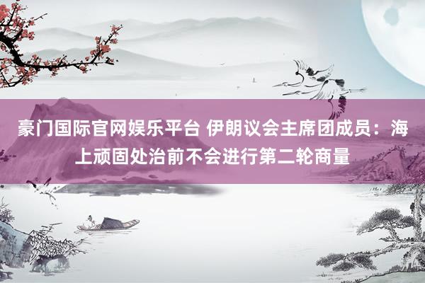 豪门国际官网娱乐平台 伊朗议会主席团成员：海上顽固处治前不会进行第二轮商量