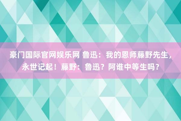 豪门国际官网娱乐网 鲁迅：我的恩师藤野先生，永世记起！藤野：鲁迅？阿谁中等生吗？