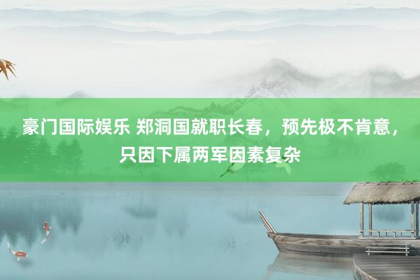 豪门国际娱乐 郑洞国就职长春，预先极不肯意，只因下属两军因素复杂