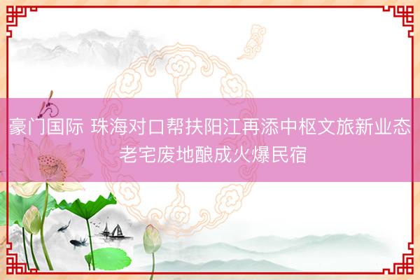 豪门国际 珠海对口帮扶阳江再添中枢文旅新业态 老宅废地酿成火爆民宿