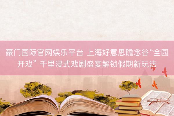 豪门国际官网娱乐平台 上海好意思瞻念谷“全园开戏” 千里浸式戏剧盛宴解锁假期新玩法