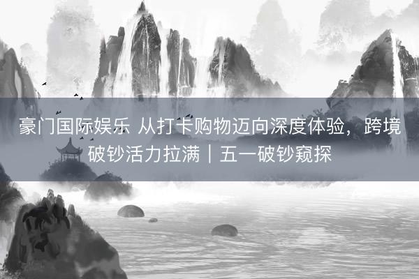 豪门国际娱乐 从打卡购物迈向深度体验，跨境破钞活力拉满｜五一破钞窥探