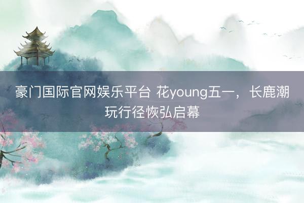 豪门国际官网娱乐平台 花young五一，长鹿潮玩行径恢弘启幕