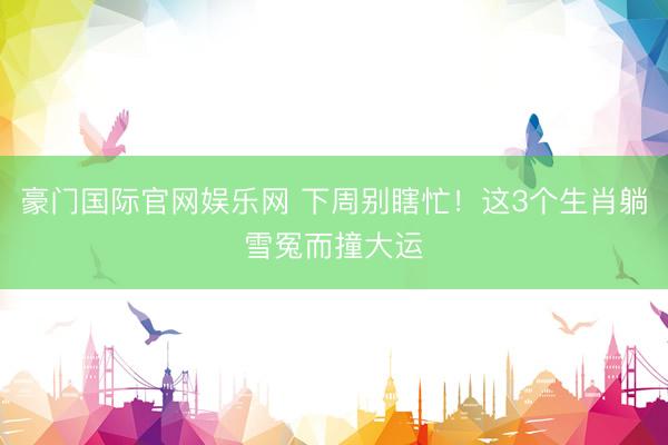 豪门国际官网娱乐网 下周别瞎忙！这3个生肖躺雪冤而撞大运