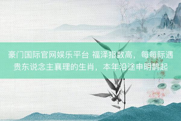 豪门国际官网娱乐平台 福泽指数高，每每际遇贵东说念主襄理的生肖，本年沿途申明鹊起