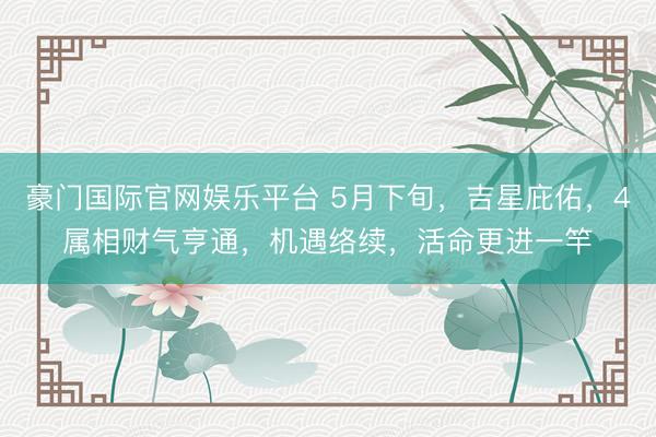 豪门国际官网娱乐平台 5月下旬，吉星庇佑，4属相财气亨通，机遇络续，活命更进一竿