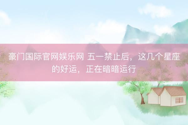 豪门国际官网娱乐网 五一禁止后，这几个星座的好运，正在暗暗运行