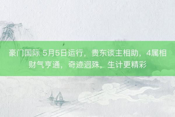 豪门国际 5月5日运行，贵东谈主相助，4属相财气亨通，奇迹迥殊，生计更精彩