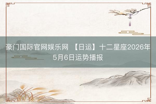 豪门国际官网娱乐网 【日运】十二星座2026年5月6日运势播报