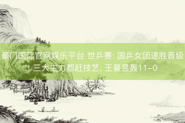 豪门国际官网娱乐平台 世乒赛: 国乒女团速胜晋级! 三大主力都赶技艺， 王曼昱轰11-0