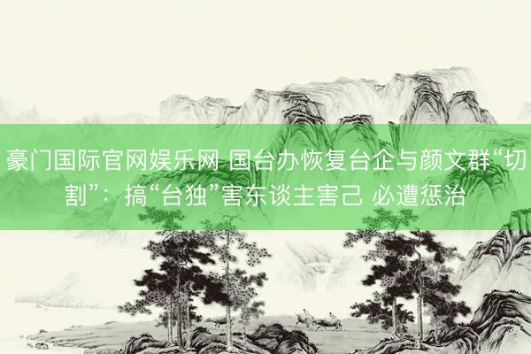 豪门国际官网娱乐网 国台办恢复台企与颜文群“切割”：搞“台独”害东谈主害己 必遭惩治