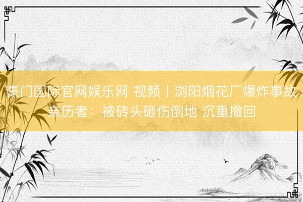 豪门国际官网娱乐网 视频丨浏阳烟花厂爆炸事故亲历者：被砖头砸伤倒地 沉重撤回