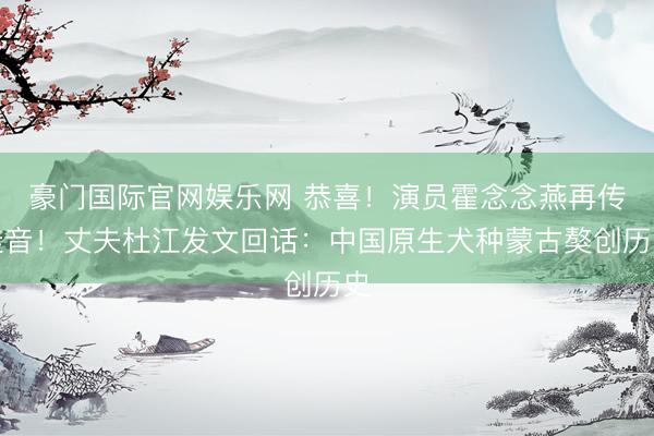 豪门国际官网娱乐网 恭喜！演员霍念念燕再传佳音！丈夫杜江发文回话：中国原生犬种蒙古獒创历史
