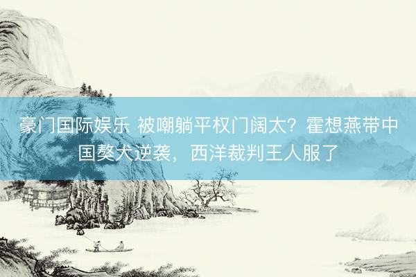 豪门国际娱乐 被嘲躺平权门阔太？霍想燕带中国獒犬逆袭，西洋裁判王人服了