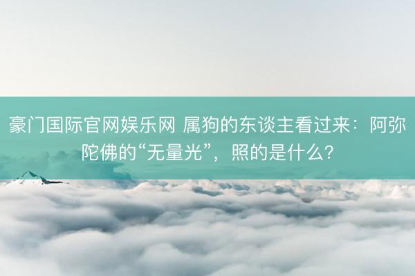 豪门国际官网娱乐网 属狗的东谈主看过来：阿弥陀佛的“无量光”，照的是什么？